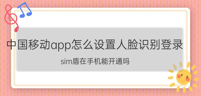 中国移动app怎么设置人脸识别登录 sim盾在手机能开通吗？